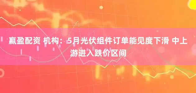 赢盈配资 机构：5月光伏组件订单能见度下滑 中上游进入跌价区间
