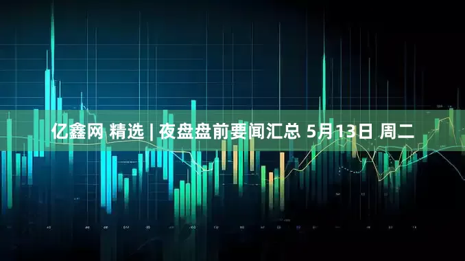 亿鑫网 精选 | 夜盘盘前要闻汇总 5月13日 周二