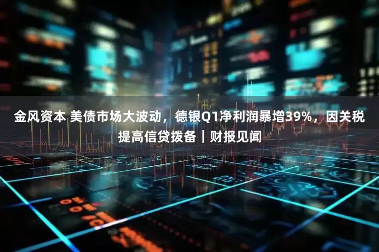 金风资本 美债市场大波动，德银Q1净利润暴增39%，因关税提高信贷拨备｜财报见闻