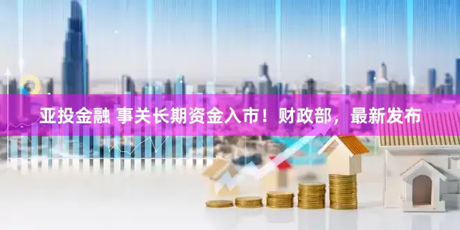 亚投金融 事关长期资金入市！财政部，最新发布