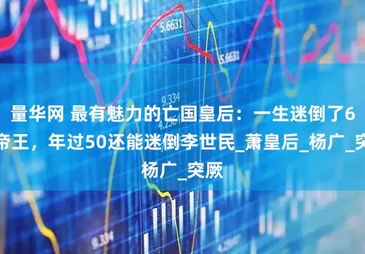 量华网 最有魅力的亡国皇后：一生迷倒了6位帝王，年过50还能迷倒李世民_萧皇后_杨广_突厥