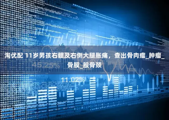 淘优配 11岁男孩右髋及右侧大腿胀痛，查出骨肉瘤_肿瘤_骨膜_股骨颈