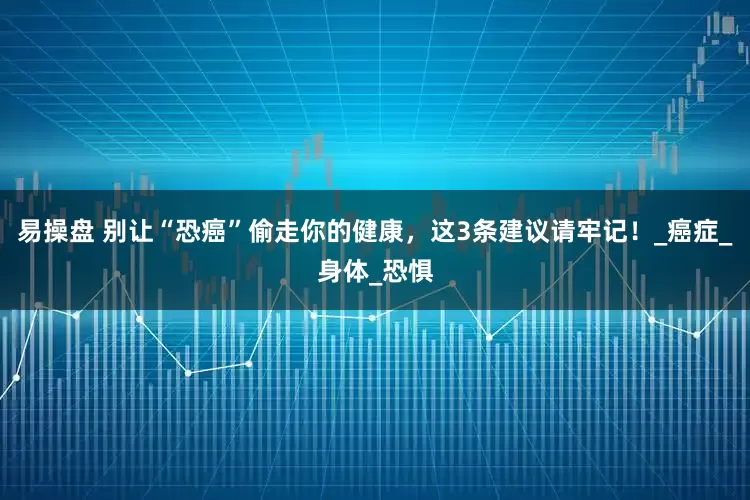 易操盘 别让“恐癌”偷走你的健康，这3条建议请牢记！_癌症_身体_恐惧