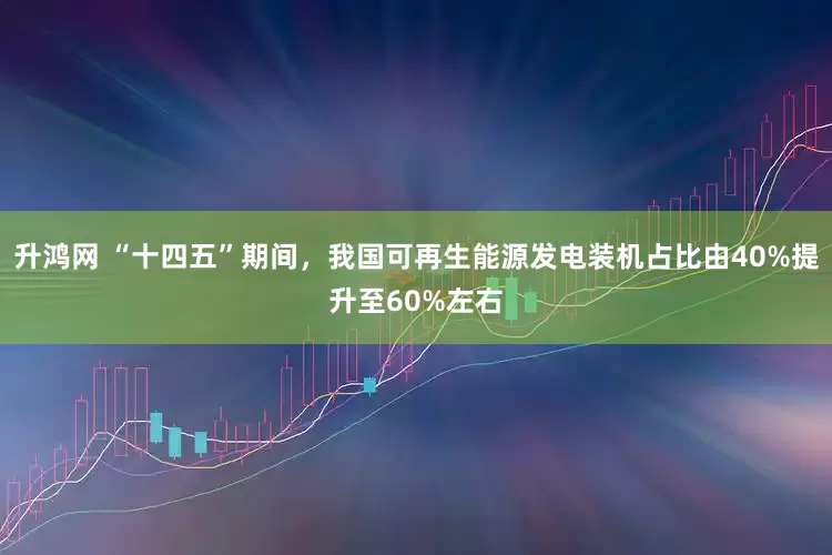 升鸿网 “十四五”期间，我国可再生能源发电装机占比由40%提升至60%左右