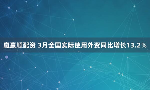 赢赢顺配资 3月全国实际使用外资同比增长13.2％
