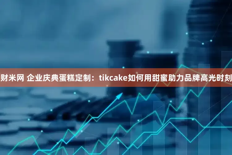 财米网 企业庆典蛋糕定制：tikcake如何用甜蜜助力品牌高光时刻