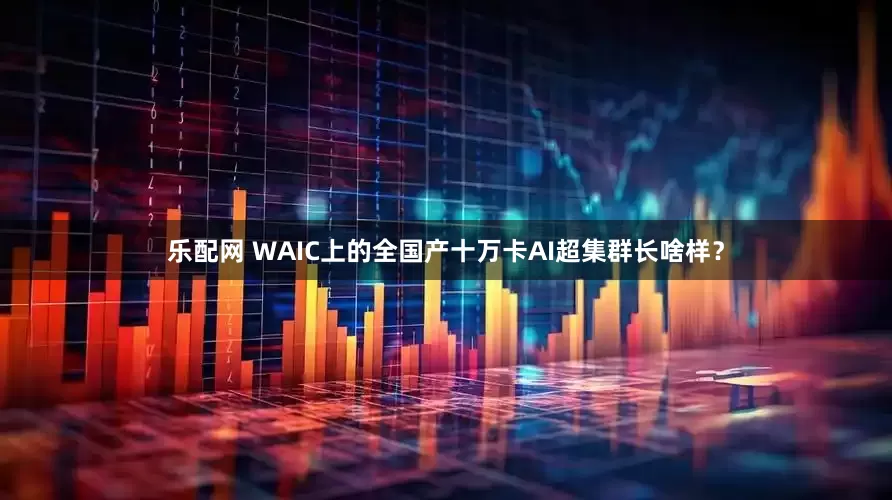 乐配网 WAIC上的全国产十万卡AI超集群长啥样？